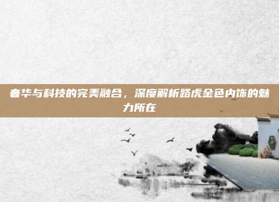 奢华与科技的完美融合,深度解析路虎金色内饰的魅力所在