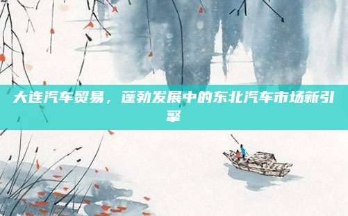 大连汽车贸易,蓬勃发展中的东北汽车市场新引擎