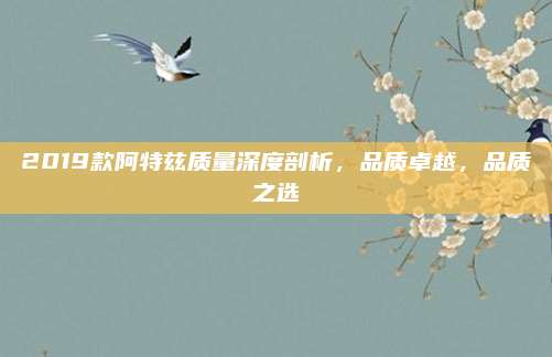 2019款阿特兹质量深度剖析,品质卓越,品质之选
