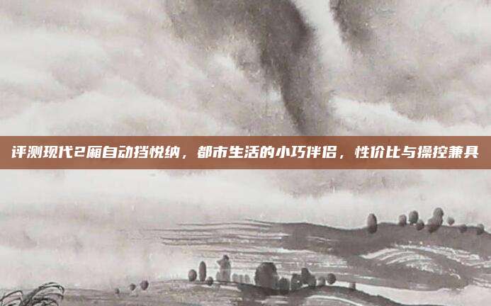 评测现代2厢自动挡悦纳,都市生活的小巧伴侣,性价比与操控兼具