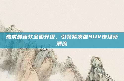 瑞虎最新款全面升级,引领紧凑型SUV市场新潮流