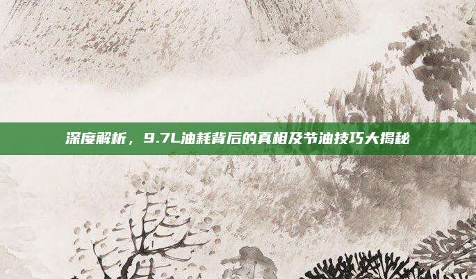 深度解析,9.7L油耗背后的真相及节油技巧大揭秘