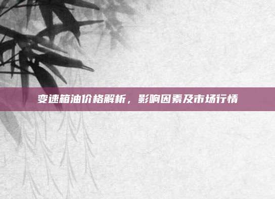 变速箱油价格解析,影响因素及市场行情