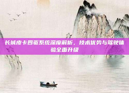 长城皮卡四驱系统深度解析,技术优势与驾驶体验全面升级