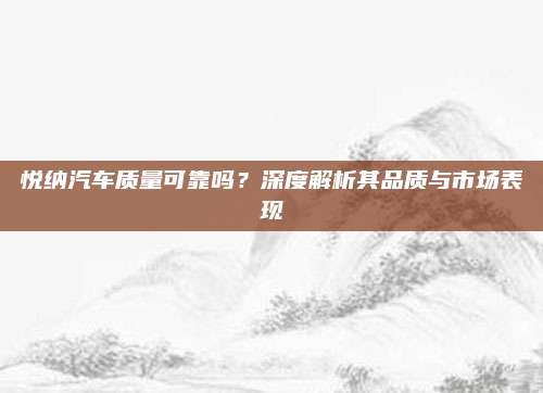 悦纳汽车质量可靠吗？深度解析其品质与市场表现
