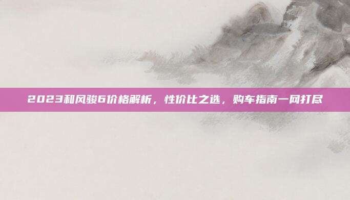 2023和风骏6价格解析,性价比之选,购车指南一网打尽