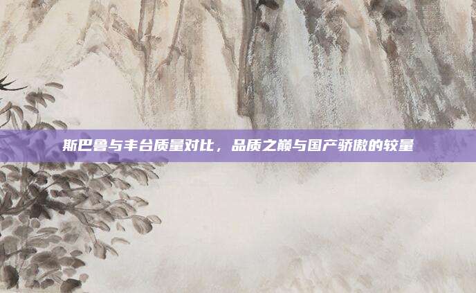 斯巴鲁与丰台质量对比,品质之巅与国产骄傲的较量