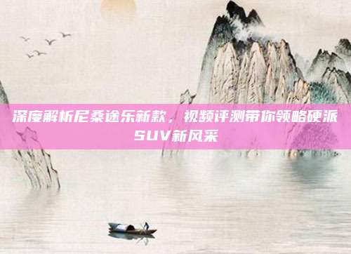 深度解析尼桑途乐新款,视频评测带你领略硬派SUV新风采