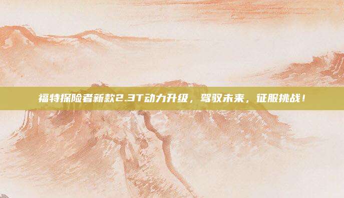 福特探险者新款2.3T动力升级,驾驭未来,征服挑战!