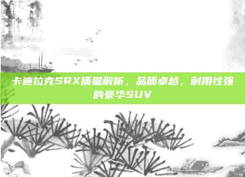 卡迪拉克SRX质量解析,品质卓越,耐用性强的豪华SUV