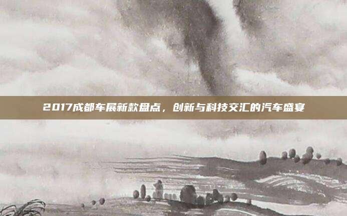 2017成都车展新款盘点,创新与科技交汇的汽车盛宴