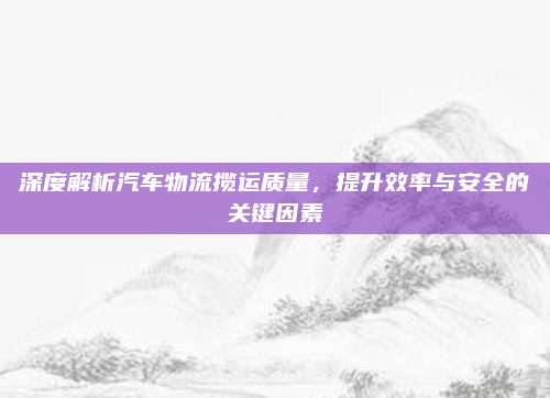 深度解析汽车物流揽运质量,提升效率与安全的关键因素
