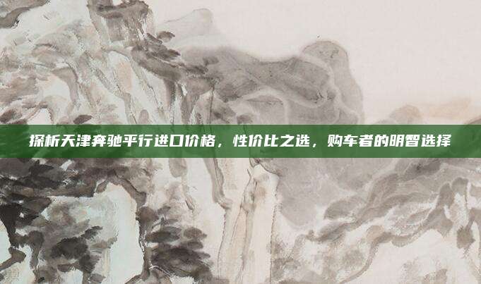 探析天津奔驰平行进口价格,性价比之选,购车者的明智选择