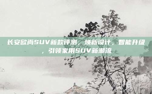 长安欧尚SUV新款评测,焕新设计,智能升级,引领家用SUV新潮流