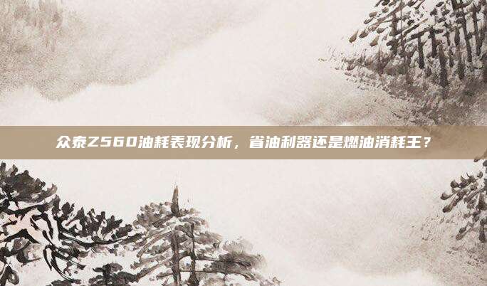 众泰Z560油耗表现分析,省油利器还是燃油消耗王?