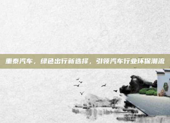 重泰汽车,绿色出行新选择,引领汽车行业环保潮流