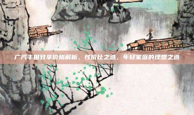 广汽丰田致享价格解析,性价比之选,年轻家庭的理想之选