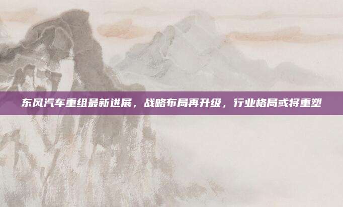 东风汽车重组最新进展,战略布局再升级,行业格局或将重塑