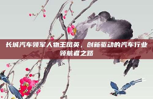 长城汽车领军人物王凤英，创新驱动的汽车行业领航者之路