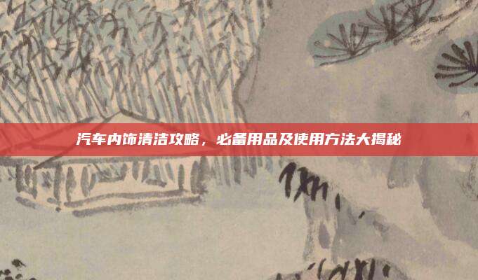 汽车内饰清洁攻略,必备用品及使用方法大揭秘