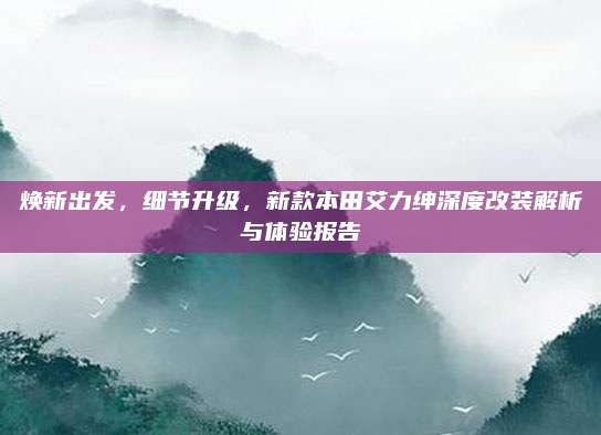 焕新出发,细节升级,新款本田艾力绅深度改装解析与体验报告