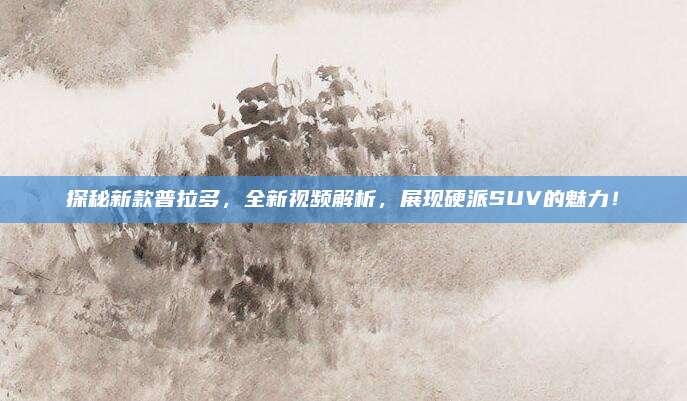 探秘新款普拉多,全新视频解析,展现硬派SUV的魅力!