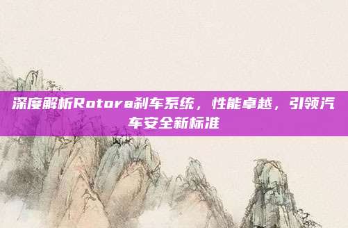 深度解析Rotora刹车系统,性能卓越,引领汽车安全新标准