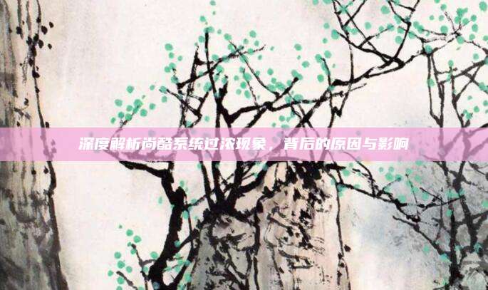 深度解析尚酷系统过浓现象,背后的原因与影响