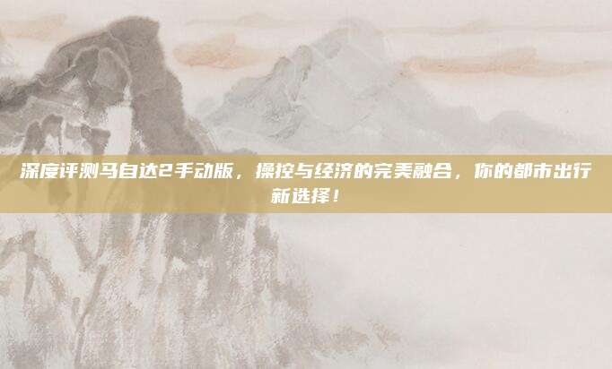 深度评测马自达2手动版,操控与经济的完美融合,你的都市出行新选择!