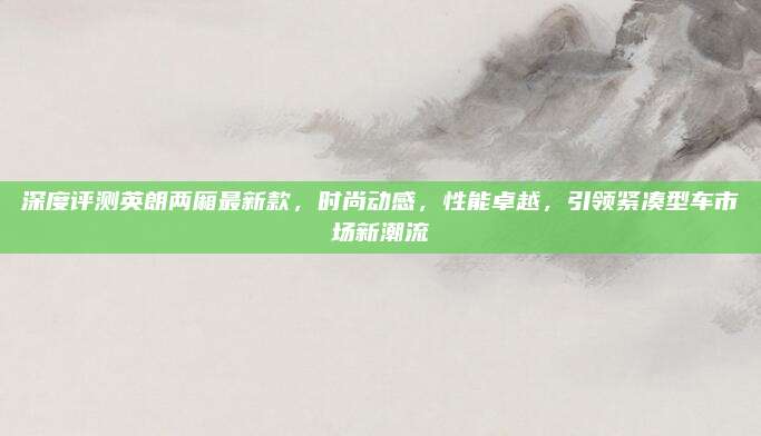 深度评测英朗两厢最新款,时尚动感,性能卓越,引领紧凑型车市场新潮流