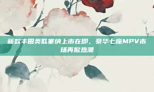 新款丰田类似塞纳上市在即,豪华七座MPV市场再掀热潮