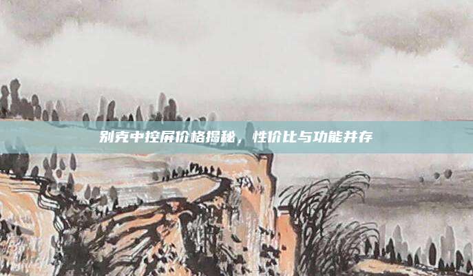 别克中控屏价格揭秘,性价比与功能并存
