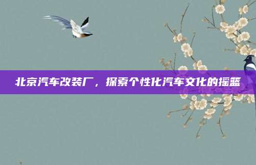 北京汽车改装厂,探索个性化汽车文化的摇篮