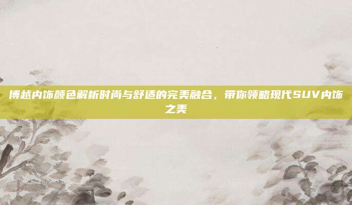 博越内饰颜色解析时尚与舒适的完美融合,带你领略现代SUV内饰之美