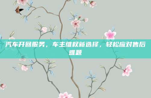 汽车开回服务,车主维权新选择,轻松应对售后难题