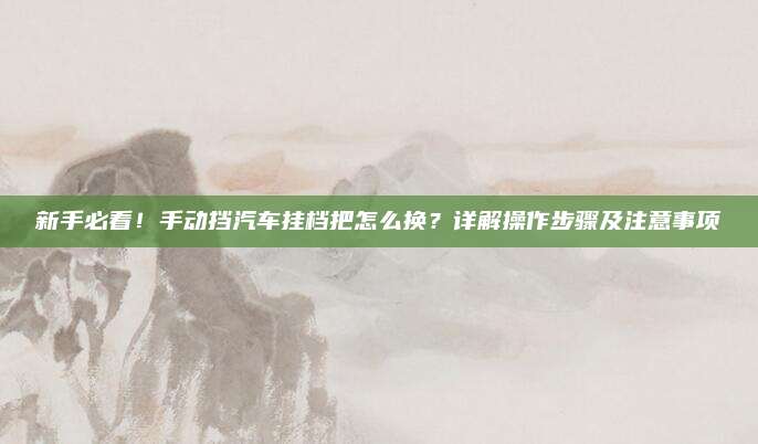 新手必看!手动挡汽车挂档把怎么换?详解操作步骤及注意事项