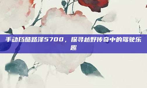 手动挡酷路泽5700,探寻越野传奇中的驾驶乐趣