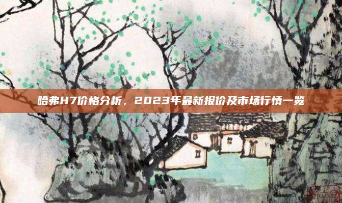 哈弗H7价格分析,2023年最新报价及市场行情一览