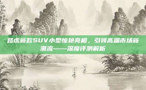 路虎新款SUV小型惊艳亮相，引领高端市场新潮流——深度评测解析