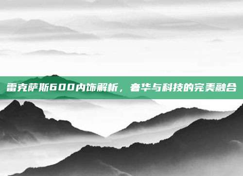 雷克萨斯600内饰解析,奢华与科技的完美融合