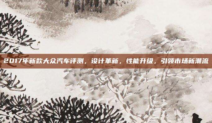 2017年新款大众汽车评测,设计革新,性能升级,引领市场新潮流