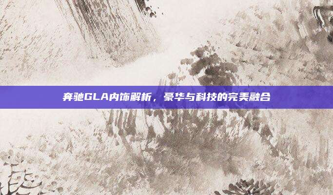 奔驰GLA内饰解析,豪华与科技的完美融合