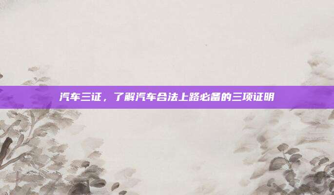 汽车三证,了解汽车合法上路必备的三项证明