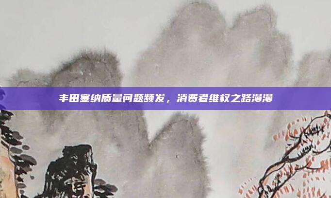 丰田塞纳质量问题频发,消费者维权之路漫漫
