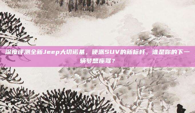 深度评测全新Jeep大切诺基,硬派SUV的新标杆,谁是你的下一辆梦想座驾?