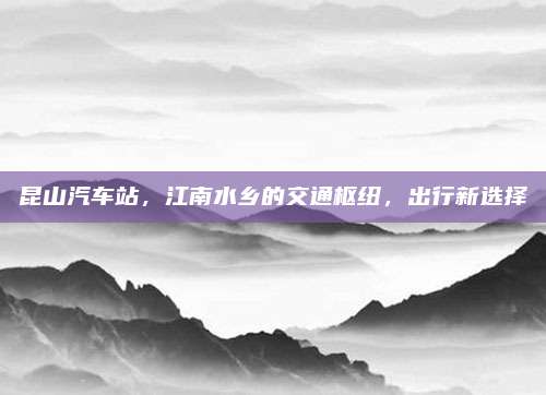 昆山汽车站,江南水乡的交通枢纽,出行新选择