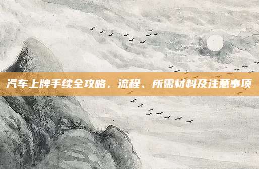 汽车上牌手续全攻略,流程、所需材料及注意事项