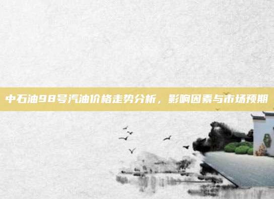 中石油98号汽油价格走势分析,影响因素与市场预期