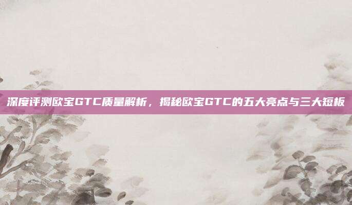 深度评测欧宝GTC质量解析，揭秘欧宝GTC的五大亮点与三大短板