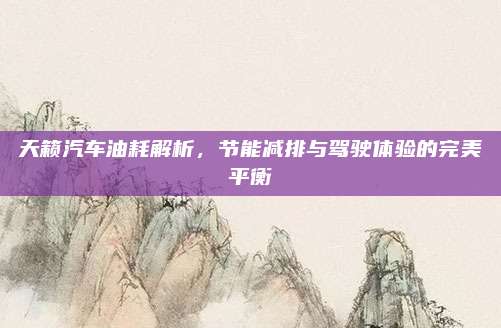 天籁汽车油耗解析,节能减排与驾驶体验的完美平衡